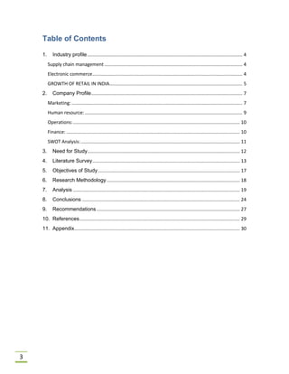 3
Table of Contents
1. Industry profile....................................................................................................................... 4
Supply chain management.......................................................................................................... 4
Electronic commerce................................................................................................................... 4
GROWTH OF RETAIL IN INDIA...................................................................................................... 5
2. Company Profile.................................................................................................................... 7
Marketing: ................................................................................................................................... 7
Human resource:......................................................................................................................... 9
Operations:................................................................................................................................ 10
Finance: ..................................................................................................................................... 10
SWOT Analysis:.......................................................................................................................... 11
3. Need for Study..................................................................................................................... 12
4. Literature Survey................................................................................................................. 13
5. Objectives of Study............................................................................................................. 17
6. Research Methodology ...................................................................................................... 18
7. Analysis ................................................................................................................................ 19
8. Conclusions ......................................................................................................................... 24
9. Recommendations.............................................................................................................. 27
10. References........................................................................................................................... 29
11. Appendix............................................................................................................................... 30
 