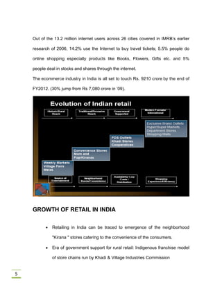 5
Out of the 13.2 million internet users across 26 cities covered in IMRB’s earlier
research of 2006, 14.2% use the Internet to buy travel tickets; 5.5% people do
online shopping especially products like Books, Flowers, Gifts etc. and 5%
people deal in stocks and shares through the internet.
The ecommerce industry in India is all set to touch Rs. 9210 crore by the end of
FY2012. (30% jump from Rs 7,080 crore in ’09).
GROWTH OF RETAIL IN INDIA
 Retailing in India can be traced to emergence of the neighborhood
"Kirana " stores catering to the convenience of the consumers.
 Era of government support for rural retail: Indigenous franchise model
of store chains run by Khadi & Village Industries Commission
 