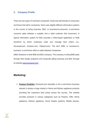 7
2. Company Profile
There are two types of merchant companies, those that sell directly to consumers
and those that sell to companies. Each uses slightly different information systems
in the course of doing business. B2C, or business-to-consumer, e-commerce
concerns sales between a supplier and a retail customer (the consumer). A
typical information system for B2C provides a Web-based application or Web
storefront by which customers enter and manage their orders (i.e.,
Govasool.com, Amazon.com, Flipkart.com). The term B2B, or business-to-
business, e-commerce refers to sales between companies.
eMart Solutions is both B2B and B2C company. The company is doing B2B sales
through their loyalty programs and Corporate gifting business and B2C through
its website www.govasool.com
Marketing:
 Product Portfolio: Govasool.com basically is into e-commerce business
wherein it shares a huge market in Home and Kitchen appliance products
providing the customers best prices across the country. The website
provides products in various categories such as Flowers, Gifts, Home
appliance, Kitchen appliance, Home theatre systems, Mobile phones,
 
