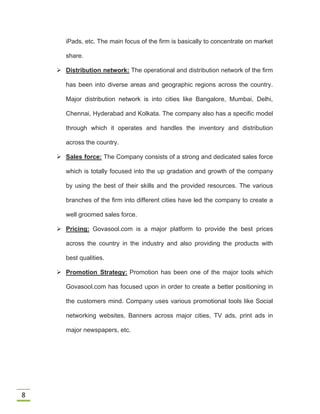 8
iPads, etc. The main focus of the firm is basically to concentrate on market
share.
 Distribution network: The operational and distribution network of the firm
has been into diverse areas and geographic regions across the country.
Major distribution network is into cities like Bangalore, Mumbai, Delhi,
Chennai, Hyderabad and Kolkata. The company also has a specific model
through which it operates and handles the inventory and distribution
across the country.
 Sales force: The Company consists of a strong and dedicated sales force
which is totally focused into the up gradation and growth of the company
by using the best of their skills and the provided resources. The various
branches of the firm into different cities have led the company to create a
well groomed sales force.
 Pricing: Govasool.com is a major platform to provide the best prices
across the country in the industry and also providing the products with
best qualities.
 Promotion Strategy: Promotion has been one of the major tools which
Govasool.com has focused upon in order to create a better positioning in
the customers mind. Company uses various promotional tools like Social
networking websites, Banners across major cities, TV ads, print ads in
major newspapers, etc.
 