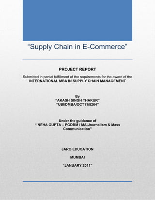 “Supply Chain in E-Commerce”
PROJECT REPORT
Submitted in partial fulfillment of the requirements for the award of the
INTERNATIONAL MBA IN SUPPLY CHAIN MANAGEMENT
By
“AKASH SINGH THAKUR”
“UBI/DMBA/OCT11/8264”
Under the guidance of
“ NEHA GUPTA – PGDBM / MA-Journalism & Mass
Communication”
JARO EDUCATION
MUMBAI
“JANUARY 2011”
 