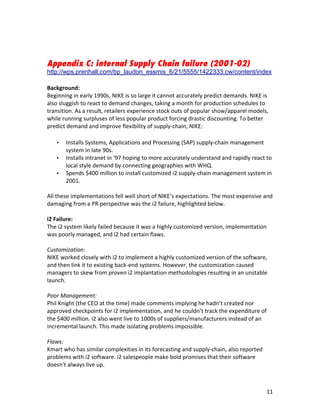 Appendix C: internal Supply Chain failure (2001-02)
http://wps.prenhall.com/bp_laudon_essmis_6/21/5555/1422333.cw/content/index	
  
	
  
Background:	
  
Beginning	
  in	
  early	
  1990s,	
  NIKE	
  is	
  so	
  large	
  it	
  cannot	
  accurately	
  predict	
  demands.	
  NIKE	
  is	
  
also	
  sluggish	
  to	
  react	
  to	
  demand	
  changes,	
  taking	
  a	
  month	
  for	
  production	
  schedules	
  to	
  
transition.	
  As	
  a	
  result,	
  retailers	
  experience	
  stock	
  outs	
  of	
  popular	
  show/apparel	
  models,	
  
while	
  running	
  surpluses	
  of	
  less	
  popular	
  product	
  forcing	
  drastic	
  discounting.	
  To	
  better	
  
predict	
  demand	
  and	
  improve	
  flexibility	
  of	
  supply-­‐chain,	
  NIKE:	
  
           	
  
       •   Installs	
  Systems,	
  Applications	
  and	
  Processing	
  (SAP)	
  supply-­‐chain	
  management	
  
           system	
  in	
  late	
  90s.	
  
       •   Installs	
  intranet	
  in	
  ‘97	
  hoping	
  to	
  more	
  accurately	
  understand	
  and	
  rapidly	
  react	
  to	
  
           local	
  style	
  demand	
  by	
  connecting	
  geographies	
  with	
  WHQ.	
  
       •   Spends	
  $400	
  million	
  to	
  install	
  customized	
  i2	
  supply-­‐chain	
  management	
  system	
  in	
  
           2001.	
  
	
  
All	
  these	
  implementations	
  fell	
  well	
  short	
  of	
  NIKE’s	
  expectations.	
  The	
  most	
  expensive	
  and	
  
damaging	
  from	
  a	
  PR	
  perspective	
  was	
  the	
  i2	
  failure,	
  highlighted	
  below.	
  
	
  
i2	
  Failure:	
  
The	
  i2	
  system	
  likely	
  failed	
  because	
  it	
  was	
  a	
  highly	
  customized	
  version,	
  implementation	
  
was	
  poorly	
  managed,	
  and	
  i2	
  had	
  certain	
  flaws.	
  
	
  
Customization:	
  
NIKE	
  worked	
  closely	
  with	
  i2	
  to	
  implement	
  a	
  highly	
  customized	
  version	
  of	
  the	
  software,	
  
and	
  then	
  link	
  it	
  to	
  existing	
  back-­‐end	
  systems.	
  However,	
  the	
  customization	
  caused	
  
managers	
  to	
  skew	
  from	
  proven	
  i2	
  implantation	
  methodologies	
  resulting	
  in	
  an	
  unstable	
  
launch.	
  
	
  
Poor	
  Management:	
  
Phil	
  Knight	
  (the	
  CEO	
  at	
  the	
  time)	
  made	
  comments	
  implying	
  he	
  hadn’t	
  created	
  nor	
  
approved	
  checkpoints	
  for	
  i2	
  implementation,	
  and	
  he	
  couldn’t	
  track	
  the	
  expenditure	
  of	
  
the	
  $400	
  million.	
  i2	
  also	
  went	
  live	
  to	
  1000s	
  of	
  suppliers/manufacturers	
  instead	
  of	
  an	
  
incremental	
  launch.	
  This	
  made	
  isolating	
  problems	
  impossible.	
  
	
  
Flaws:	
  
Kmart	
  who	
  has	
  similar	
  complexities	
  in	
  its	
  forecasting	
  and	
  supply-­‐chain,	
  also	
  reported	
  
problems	
  with	
  i2	
  software.	
  i2	
  salespeople	
  make	
  bold	
  promises	
  that	
  their	
  software	
  
doesn't	
  always	
  live	
  up.	
  
	
  


	
                                                                 	
                                                               11	
  
 