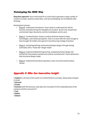 Prototyping the IDEO Way
	
  
Deep	
  dive	
  approach:	
  focus	
  intensively	
  for	
  an	
  entire	
  day	
  to	
  generate	
  a	
  large	
  number	
  of	
  
creative	
  concepts,	
  weed	
  out	
  weak	
  ideas,	
  and	
  start	
  prototyping. Do	
  immediately	
  after	
  
thinking!	
  

Development	
  process:
   • Phase	
  0-­‐	
  understand	
  and	
  observe’	
  Team	
  seeks	
  to	
  understand	
  the	
  client’s	
  
      business	
  and	
  determining	
  the	
  feasibility	
  of	
  a	
  product.	
  By	
  the	
  end,	
  should	
  have	
  
      summarized	
  major	
  discoveries	
  and	
  the	
  marketplace	
  and	
  its	
  users
      	
  
   • Phase	
  1-­‐	
  visualize/realize;	
  choose	
  a	
  product	
  direction	
  based	
  on	
  ideas,	
  
      technologies,	
  and	
  market	
  perceptions.	
  Goal	
  is	
  to	
  work	
  with	
  the	
  client	
  enough	
  to	
  
      have	
  brought	
  3d	
  models	
  and	
  a	
  general	
  manufacturing	
  strategy	
  of	
  product
      	
  
   • Phase	
  2-­‐	
  evaluating/refining;	
  enhanced	
  prototype	
  designs	
  through	
  testing,	
  
      culminates	
  with	
  a	
  “looks	
  like”	
  design	
  model

       •   Phase	
  3-­‐	
  implement/detailed	
  engineering;	
  completed	
  product	
  design	
  and	
  
           verified	
  the	
  final	
  product	
  worked	
  and	
  could	
  be	
  manufactured.	
  Teams	
  delivered	
  a	
  
           fully	
  functional	
  design	
  model.
           	
  
       •   Phase	
  4-­‐	
  implement/manufacturing	
  liaison;	
  team	
  ensured	
  smooth	
  product	
  
           release	
  




Appendix E: Nike Zoo innovation insight
	
  
1.Explore	
  (in	
  all	
  areas	
  of	
  the	
  world;	
  try	
  to	
  blend	
  distinct	
  concepts;	
  always	
  keep	
  end	
  goal	
  
in	
  mind)	
  
2.Discover	
  
3.Create	
  
4.Connect	
  (with	
  the	
  business;	
  how	
  does	
  this	
  innovation	
  fit	
  the	
  needs/demands	
  of	
  the	
  
company	
  and	
  the	
  consumers?)	
  
5.Test	
  
6.Refine	
  
7.Deliver	
  
	
  
	
  
	
  
	
  
	
  


	
                                                                    	
                                                                13	
  
 