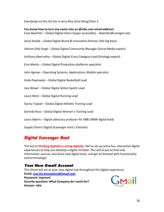 Everybody	
  on	
  this	
  list	
  sits	
  in	
  Jerry	
  Rice	
  (East	
  Wing)	
  floor	
  2	
  
	
  
You	
  know	
  how	
  to	
  turn	
  any	
  name	
  into	
  an	
  @nike.com	
  email	
  address!	
  
Evan	
  Baechler	
  –	
  Global	
  Digital	
  Intern	
  (Super	
  accessible)	
  -­‐-­‐	
  Baechler@uoregon.edu	
  
	
  
Jesse	
  Stollak	
  –	
  Global	
  Digital	
  Brand	
  &	
  Innovation	
  Director	
  (the	
  big	
  boss)	
  
	
  
Vikrant	
  (Vik)	
  Singh	
  –	
  Global	
  Digital	
  Community	
  Manager	
  (Social	
  Media	
  expert)	
  
	
  
Anthony	
  Abernathy	
  –	
  Global	
  Digital	
  Cross	
  Category	
  Lead	
  (Strategy	
  expert)	
  
	
  
Ezra	
  Martin	
  –	
  Global	
  Digital	
  Production	
  platforms	
  specialist	
  	
  
	
  
John	
  Agnew	
  –	
  Operating	
  Systems,	
  Applications,	
  Mobile	
  specialist	
  	
  
	
  
Andy	
  Pawlowski	
  –	
  Global	
  Digital	
  Basketball	
  Lead	
  	
  
	
  
Jacy	
  Weyer	
  –	
  Global	
  Digital	
  Action	
  Sports	
  Lead	
  	
  
	
  
Laura	
  West	
  –	
  Global	
  Digital	
  Running	
  Lead	
  
	
  
Danny	
  Tawiah	
  –	
  Global	
  Digital	
  Athletic	
  Training	
  Lead	
  
	
  
Dorinda	
  Ross	
  –	
  Global	
  Digital	
  Woman’s	
  Training	
  Lead	
  
	
  
Laura	
  Adams	
  –	
  Digital	
  advocacy	
  producer	
  for	
  SB&I	
  (NBW	
  digital	
  lead)	
  
	
  
Supply	
  Chain’s	
  Digital	
  Scavenger	
  Hunt	
  /	
  Checklist


Digital Scavenger Hunt
	
  
The	
  key	
  to	
  thinking	
  digitally	
  is	
  acting	
  digitally.	
  We’ve	
  set	
  up	
  some	
  fun,	
  interactive	
  digital	
  
experiences	
  to	
  help	
  you	
  develop	
  a	
  digital	
  mindset.	
  This	
  will	
  al	
  you	
  to	
  find	
  new	
  
information	
  sources,	
  test	
  drive	
  new	
  digital	
  tools,	
  and	
  get	
  acclimated	
  with	
  functionality	
  
and	
  terminology!	
  
	
  
Your New Gmail Account
This	
  Gmail	
  will	
  act	
  as	
  your	
  new	
  digital	
  hub	
  throughout	
  this	
  digital	
  experience.	
  
Email:	
  Just.Do.Innovation@Gmail.com	
  
Password:	
  improve!	
  
Security	
  question:	
  What	
  Company	
  do	
  I	
  work	
  for?	
  
Answer:	
  nike	
  
	
  


	
                                                                   	
                                                               16	
  
 