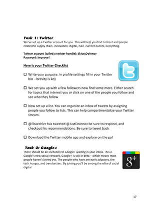  
	
  

	
  

Task 1: Twitter
We’ve	
  set	
  up	
  a	
  Twitter	
  account	
  for	
  you.	
  This	
  will	
  help	
  you	
  find	
  content	
  and	
  people	
  
related	
  to	
  supply	
  chain,	
  innovation,	
  digital,	
  nike,	
  current	
  events,	
  everything.	
  
	
  
Twitter	
  account	
  (called	
  a	
  twitter	
  handle):	
  @JustDoInnov	
  
Password:	
  improve!	
  
	
  
Here	
  is	
  your	
  Twitter	
  Checklist	
  
	
  
 Write	
  your	
  purpose:	
  in	
  profile	
  settings	
  fill	
  in	
  your	
  Twitter	
  
     bio	
  –	
  brevity	
  is	
  key	
  
     	
  
 We	
  set	
  you	
  up	
  with	
  a	
  few	
  followers	
  now	
  find	
  some	
  more.	
  Either	
  search	
  
     for	
  topics	
  that	
  interest	
  you	
  or	
  click	
  on	
  one	
  of	
  the	
  people	
  you	
  follow	
  and	
  
     see	
  who	
  they	
  follow	
  
     	
  
 Now	
  set	
  up	
  a	
  list.	
  You	
  can	
  organize	
  an	
  inbox	
  of	
  tweets	
  by	
  assigning	
  
     people	
  you	
  follow	
  to	
  lists.	
  This	
  can	
  help	
  compartmentalize	
  your	
  Twitter	
  
     stream.	
  
     	
  
 @Ebaechler	
  has	
  tweeted	
  @JustDoInnov	
  be	
  sure	
  to	
  respond,	
  and	
  
     checkout	
  his	
  recommendations.	
  Be	
  sure	
  to	
  tweet	
  back	
  
	
  
 Download	
  the	
  Twitter	
  mobile	
  app	
  and	
  explore	
  on	
  the	
  go!	
  
	
  

       Task 2: Google+
There	
  should	
  be	
  an	
  invitation	
  to	
  Google+	
  waiting	
  in	
  your	
  inbox.	
  This	
  is	
  
Google’s	
  new	
  social	
  network.	
  Google+	
  is	
  still	
  in	
  beta	
  –	
  which	
  means	
  most	
  
people	
  haven’t	
  joined	
  yet.	
  The	
  people	
  who	
  have	
  are	
  early	
  adopters,	
  the	
  
tech	
  hungry,	
  and	
  trendsetters.	
  By	
  joining	
  you’ll	
  be	
  among	
  the	
  elite	
  of	
  social	
  
digital.	
  
	
  
	
  
	
  
	
  


	
                                                                    	
                                                              17	
  
 