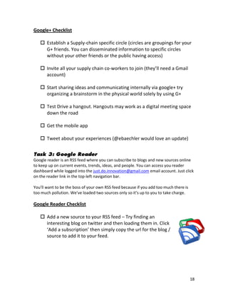Google+	
  Checklist	
  
	
  
      Establish	
  a	
  Supply-­‐chain	
  specific	
  circle	
  (circles	
  are	
  groupings	
  for	
  your	
  
          G+	
  friends.	
  You	
  can	
  disseminated	
  information	
  to	
  specific	
  circles	
  
          without	
  your	
  other	
  friends	
  or	
  the	
  public	
  having	
  access)	
  
          	
  
      Invite	
  all	
  your	
  supply	
  chain	
  co-­‐workers	
  to	
  join	
  (they’ll	
  need	
  a	
  Gmail	
  
          account)	
  
     	
  
      Start	
  sharing	
  ideas	
  and	
  communicating	
  internally	
  via	
  google+	
  try	
  
          organizing	
  a	
  brainstorm	
  in	
  the	
  physical	
  world	
  solely	
  by	
  using	
  G+	
  
          	
  
      Test	
  Drive	
  a	
  hangout.	
  Hangouts	
  may	
  work	
  as	
  a	
  digital	
  meeting	
  space	
  
          down	
  the	
  road	
  
          	
  
      Get	
  the	
  mobile	
  app	
  
          	
  
      Tweet	
  about	
  your	
  experiences	
  (@ebaechler	
  would	
  love	
  an	
  update)	
  
	
  
Task 3: Google Reader
Google	
  reader	
  is	
  an	
  RSS	
  feed	
  where	
  you	
  can	
  subscribe	
  to	
  blogs	
  and	
  new	
  sources	
  online	
  
to	
  keep	
  up	
  on	
  current	
  events,	
  trends,	
  ideas,	
  and	
  people.	
  You	
  can	
  access	
  you	
  reader	
  
dashboard	
  while	
  logged	
  into	
  the	
  just.do.innovation@gmail.com	
  email	
  account.	
  Just	
  click	
  
on	
  the	
  reader	
  link	
  in	
  the	
  top-­‐left	
  navigation	
  bar.	
  
	
  
You’ll	
  want	
  to	
  be	
  the	
  boss	
  of	
  your	
  own	
  RSS	
  feed	
  because	
  if	
  you	
  add	
  too	
  much	
  there	
  is	
  
too	
  much	
  pollution.	
  We’ve	
  loaded	
  two	
  sources	
  only	
  so	
  it’s	
  up	
  to	
  you	
  to	
  take	
  charge.	
  
	
  
Google	
  Reader	
  Checklist	
  
	
  
      Add	
  a	
  new	
  source	
  to	
  your	
  RSS	
  feed	
  –	
  Try	
  finding	
  an	
  
       interesting	
  blog	
  on	
  twitter	
  and	
  then	
  loading	
  them	
  in.	
  Click	
  
       ‘Add	
  a	
  subscription’	
  then	
  simply	
  copy	
  the	
  url	
  for	
  the	
  blog	
  /	
  
       source	
  to	
  add	
  it	
  to	
  your	
  feed.	
  
	
  




	
                                                                    	
                                                                 18	
  
 