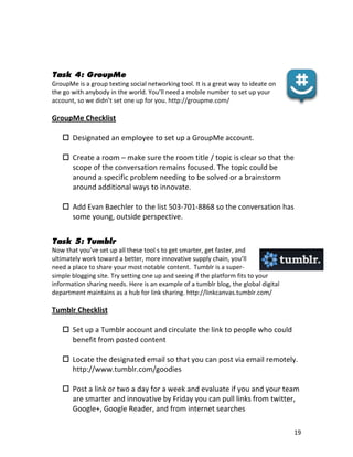 Task 4: GroupMe
GroupMe	
  is	
  a	
  group	
  texting	
  social	
  networking	
  tool.	
  It	
  is	
  a	
  great	
  way	
  to	
  ideate	
  on	
  
the	
  go	
  with	
  anybody	
  in	
  the	
  world.	
  You’ll	
  need	
  a	
  mobile	
  number	
  to	
  set	
  up	
  your	
  
account,	
  so	
  we	
  didn’t	
  set	
  one	
  up	
  for	
  you.	
  http://groupme.com/	
  
	
  
GroupMe	
  Checklist	
  
       	
  
      Designated	
  an	
  employee	
  to	
  set	
  up	
  a	
  GroupMe	
  account.	
  
       	
  
      Create	
  a	
  room	
  –	
  make	
  sure	
  the	
  room	
  title	
  /	
  topic	
  is	
  clear	
  so	
  that	
  the	
  
       scope	
  of	
  the	
  conversation	
  remains	
  focused.	
  The	
  topic	
  could	
  be	
  
       around	
  a	
  specific	
  problem	
  needing	
  to	
  be	
  solved	
  or	
  a	
  brainstorm	
  
       around	
  additional	
  ways	
  to	
  innovate.	
  
       	
  
      Add	
  Evan	
  Baechler	
  to	
  the	
  list	
  503-­‐701-­‐8868	
  so	
  the	
  conversation	
  has	
  
       some	
  young,	
  outside	
  perspective.	
  
	
  
Task 5: Tumblr
Now	
  that	
  you’ve	
  set	
  up	
  all	
  these	
  tool	
  s	
  to	
  get	
  smarter,	
  get	
  faster,	
  and	
  
ultimately	
  work	
  toward	
  a	
  better,	
  more	
  innovative	
  supply	
  chain,	
  you’ll	
  
need	
  a	
  place	
  to	
  share	
  your	
  most	
  notable	
  content.	
  	
  Tumblr	
  is	
  a	
  super-­‐
simple	
  blogging	
  site.	
  Try	
  setting	
  one	
  up	
  and	
  seeing	
  if	
  the	
  platform	
  fits	
  to	
  your	
  
information	
  sharing	
  needs.	
  Here	
  is	
  an	
  example	
  of	
  a	
  tumblr	
  blog,	
  the	
  global	
  digital	
  
department	
  maintains	
  as	
  a	
  hub	
  for	
  link	
  sharing.	
  http://linkcanvas.tumblr.com/	
  
	
  
Tumblr	
  Checklist	
  
	
  
      Set	
  up	
  a	
  Tumblr	
  account	
  and	
  circulate	
  the	
  link	
  to	
  people	
  who	
  could	
  
       benefit	
  from	
  posted	
  content	
  
	
  
      Locate	
  the	
  designated	
  email	
  so	
  that	
  you	
  can	
  post	
  via	
  email	
  remotely.	
  
       http://www.tumblr.com/goodies	
  
	
  
      Post	
  a	
  link	
  or	
  two	
  a	
  day	
  for	
  a	
  week	
  and	
  evaluate	
  if	
  you	
  and	
  your	
  team	
  
       are	
  smarter	
  and	
  innovative	
  by	
  Friday	
  you	
  can	
  pull	
  links	
  from	
  twitter,	
  
       Google+,	
  Google	
  Reader,	
  and	
  from	
  internet	
  searches	
  

	
                                                                     	
                                                            19	
  
 