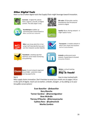 Other Digital Tools
Here	
  is	
  a	
  list	
  of	
  other	
  digital	
  tools	
  that	
  Supply	
  Chain	
  might	
  leverage	
  toward	
  innovation.	
  
	
  
                   Evernote:	
  	
  A	
  digital	
  file	
  cabinet.	
  
                   Store,	
  organize,	
  and	
  edit,	
  all	
  digital	
  
                                                                                                    	
  
                                                                                                   QR	
  codes:	
  2D	
  barcodes	
  read	
  by	
  
                                                                                                   smartphones	
  that	
  link	
  physical	
  
                                                                                                    	
  
                   content.	
  The	
  web	
  clipper	
  is	
  key.	
  
                                                                                                   content	
  to	
  digital	
  
                                                                                                           	
  

                    StumbleUpon:	
  bubbles	
  up	
  
                                                                                                  	
  
                                                                                                     Spotify:	
  Music	
  sharing	
  network	
  –	
  it	
  
                    interesting	
  web	
  content	
  based	
  on	
  
                    filters	
  around	
  your	
  interests	
                                        	
  might	
  replace	
  itunes.	
  
                                                                                                    	
  
	
  
	
  
                                                                                                 	
  
                    Nike+:	
  you	
  know	
  what	
  this	
  is!	
  but	
                        	
   Foursquare:	
  	
  A	
  mobile	
  network	
  in	
  
                    using	
  it	
  will	
  help	
  identify	
  how	
  sport	
                    	
   which	
  users	
  check	
  into	
  locations	
  
                    and	
  nike	
  integrate	
  socially/	
  digitally	
                                      and	
  ern	
  points/badges.	
  
                                                                                         	
  
                                                                                                 	
  
                   Tweetdeck:	
  a	
  desktop	
  app	
  that	
                                   	
   Linkedin:	
  professional	
  social	
  
                   optimizes	
  social	
  media	
  monitoring	
                                    network.	
  A	
  good	
  place	
  to	
  located	
  
                   and	
  publishing	
                                                           	
   innovative	
  thinkers	
  


	
  
                     	
  
                                                                                                     	
  Webex:	
  a	
  virtual	
  meeting	
  
                  Quora:	
  A	
  social	
  network	
  organized	
  
                                                                                                         application	
  
                  around	
  Q&A	
  –	
  potential	
  crowd	
  
                                                                                                     Stay in Touch!
                  sourcing	
  opportunity	
  
                                                                                               	
  
We’d	
                                                                                         love	
  to	
  stay	
  involved	
  with	
  
Nike	
  supply	
  chains	
  innovation.	
  Don’t	
  hesitate	
  to	
  email	
  (our	
  emails	
  are	
  on	
  pages	
  3-­‐4)	
  or	
  
in	
  the	
  spirit	
  of	
  digital,	
  reach	
  out	
  via	
  twitter,	
  Linkedin,	
  Google+,	
  or	
  by	
  adding	
  us	
  to	
  your	
  
GroupMe	
  conversations!	
  
	
  
                                            Evan	
  Baechler	
  -­‐	
  @ebaechler	
  
                                                      Rory	
  Blanche	
  
                                        Tanner	
  Gardner	
  -­‐	
  @tannerdgardner	
  
                                                      Bree	
  McArdle	
  
                                        Tierney	
  O’Rourke	
  -­‐	
  @tierneyorourke	
  
                                            Cydney	
  Ross	
  -­‐	
  @cydmarie16	
  
                                                     Marika	
  Zumbro	
  



	
                                                                                	
                                                               20	
  
 