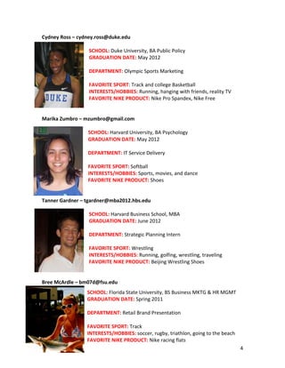 Cydney	
  Ross	
  –	
  cydney.ross@duke.edu	
  
                                  	
  
                                  SCHOOL:	
  Duke	
  University,	
  BA	
  Public	
  Policy	
  
                                  GRADUATION	
  DATE:	
  May	
  2012	
  	
  
                                  	
  
                                  DEPARTMENT:	
  Olympic	
  Sports	
  Marketing	
  
                                  	
  
                                  FAVORITE	
  SPORT:	
  Track	
  and	
  college	
  Basketball	
  	
  
                                  INTERESTS/HOBBIES:	
  Running,	
  hanging	
  with	
  friends,	
  reality	
  TV	
  	
  
                                  FAVORITE	
  NIKE	
  PRODUCT:	
  Nike	
  Pro	
  Spandex,	
  Nike	
  Free	
  
                                                    	
  
	
  
Marika	
  Zumbro	
  –	
  mzumbro@gmail.com	
  
                                                 	
  
                               SCHOOL:	
  Harvard	
  University,	
  BA	
  Psychology	
  
                               GRADUATION	
  DATE:	
  May	
  2012	
  
                               	
  	
  
                               DEPARTMENT:	
  IT	
  Service	
  Delivery	
  
                               	
  
                               FAVORITE	
  SPORT:	
  Softball	
  
                               INTERESTS/HOBBIES:	
  Sports,	
  movies,	
  and	
  dance	
  
                               FAVORITE	
  NIKE	
  PRODUCT:	
  Shoes	
  
                               	
  	
  	
  
                               	
  
Tanner	
  Gardner	
  –	
  tgardner@mba2012.hbs.edu	
  
                                  	
  
                                  SCHOOL:	
  Harvard	
  Business	
  School,	
  MBA	
  	
  
                                  GRADUATION	
  DATE:	
  June	
  2012	
  
                                  	
  
                                  DEPARTMENT:	
  Strategic	
  Planning	
  Intern	
  	
  
                                  	
  	
  
                                  FAVORITE	
  SPORT:	
  Wrestling	
  
                                  INTERESTS/HOBBIES:	
  Running,	
  golfing,	
  wrestling,	
  traveling	
  
                                  FAVORITE	
  NIKE	
  PRODUCT:	
  Beijing	
  Wrestling	
  Shoes	
  
                                  	
  
                                  	
  
Bree	
  McArdle	
  –	
  bm07d@fsu.edu	
  	
  
                            	
  
                                 	
  
                            SCHOOL:	
  Florida	
  State	
  University,	
  BS	
  Business	
  MKTG	
  &	
  HR	
  MGMT	
  
                                 	
  
                            GRADUATION	
  DATE:	
  Spring	
  2011	
  
                                 	
  
                            	
  
                                 	
  
                            DEPARTMENT:	
  Retail	
  Brand	
  Presentation	
  	
  
                                 	
  
                            	
  	
  
                                 	
  
                            FAVORITE	
  SPORT:	
  Track	
  
                                 	
  
                            INTERESTS/HOBBIES:	
  soccer,	
  rugby,	
  triathlon,	
  going	
  to	
  the	
  beach	
  
                            FAVORITE	
  NIKE	
  PRODUCT:	
  Nike	
  racing	
  flats	
  
	
                          	
                               	
                                                          4	
  
 
