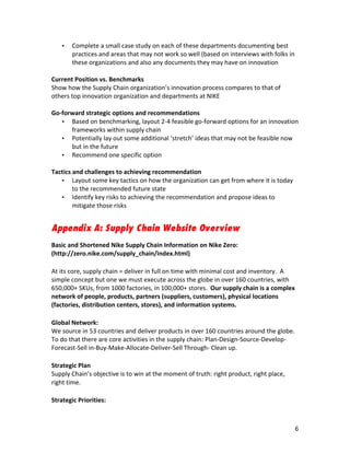 •   Complete	
  a	
  small	
  case	
  study	
  on	
  each	
  of	
  these	
  departments	
  documenting	
  best	
  
           practices	
  and	
  areas	
  that	
  may	
  not	
  work	
  so	
  well	
  (based	
  on	
  interviews	
  with	
  folks	
  in	
  
           these	
  organizations	
  and	
  also	
  any	
  documents	
  they	
  may	
  have	
  on	
  innovation	
  
	
  
Current	
  Position	
  vs.	
  Benchmarks	
  
Show	
  how	
  the	
  Supply	
  Chain	
  organization’s	
  innovation	
  process	
  compares	
  to	
  that	
  of	
  
others	
  top	
  innovation	
  organization	
  and	
  departments	
  at	
  NIKE	
  
	
  
Go-­‐forward	
  strategic	
  options	
  and	
  recommendations	
  
     • Based	
  on	
  benchmarking,	
  layout	
  2-­‐4	
  feasible	
  go-­‐forward	
  options	
  for	
  an	
  innovation	
  
          frameworks	
  within	
  supply	
  chain	
  
     • Potentially	
  lay	
  out	
  some	
  additional	
  ‘stretch’	
  ideas	
  that	
  may	
  not	
  be	
  feasible	
  now	
  
          but	
  in	
  the	
  future	
  
     • Recommend	
  one	
  specific	
  option	
  
	
  
Tactics	
  and	
  challenges	
  to	
  achieving	
  recommendation	
  
     • Layout	
  some	
  key	
  tactics	
  on	
  how	
  the	
  organization	
  can	
  get	
  from	
  where	
  it	
  is	
  today	
  
          to	
  the	
  recommended	
  future	
  state	
  
     • Identify	
  key	
  risks	
  to	
  achieving	
  the	
  recommendation	
  and	
  propose	
  ideas	
  to	
  
          mitigate	
  those	
  risks	
  


Appendix A: Supply Chain Website Overview
	
  
Basic	
  and	
  Shortened	
  Nike	
  Supply	
  Chain	
  Information	
  on	
  Nike	
  Zero:	
  
(http://zero.nike.com/supply_chain/index.html)	
  
	
  
At	
  its	
  core,	
  supply	
  chain	
  =	
  deliver	
  in	
  full	
  on	
  time	
  with	
  minimal	
  cost	
  and	
  inventory.	
  	
  A	
  
simple	
  concept	
  but	
  one	
  we	
  must	
  execute	
  across	
  the	
  globe	
  in	
  over	
  160	
  countries,	
  with	
  
650,000+	
  SKUs,	
  from	
  1000	
  factories,	
  in	
  100,000+	
  stores.	
  	
  Our	
  supply	
  chain	
  is	
  a	
  complex	
  
network	
  of	
  people,	
  products,	
  partners	
  (suppliers,	
  customers),	
  physical	
  locations	
  
(factories,	
  distribution	
  centers,	
  stores),	
  and	
  information	
  systems.	
  	
  
	
  
Global	
  Network:	
  
We	
  source	
  in	
  53	
  countries	
  and	
  deliver	
  products	
  in	
  over	
  160	
  countries	
  around	
  the	
  globe.	
  
To	
  do	
  that	
  there	
  are	
  core	
  activities	
  in	
  the	
  supply	
  chain:	
  Plan-­‐Design-­‐Source-­‐Develop-­‐	
  
Forecast-­‐Sell	
  in-­‐Buy-­‐Make-­‐Allocate-­‐Deliver-­‐Sell	
  Through-­‐	
  Clean	
  up.	
  
	
  
Strategic	
  Plan	
  
Supply	
  Chain’s	
  objective	
  is	
  to	
  win	
  at	
  the	
  moment	
  of	
  truth:	
  right	
  product,	
  right	
  place,	
  
right	
  time.	
  
	
  
Strategic	
  Priorities:	
  



	
                                                                     	
                                                                    6	
  
 