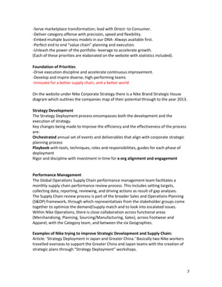 -­‐Serve	
  marketplace	
  transformation;	
  lead	
  with	
  Direct-­‐	
  to	
  Consumer.	
  
-­‐Deliver	
  category	
  offense	
  with	
  precision,	
  speed	
  and	
  flexibility.	
  
-­‐Embed	
  multiple	
  business	
  models	
  in	
  our	
  DNA-­‐	
  Always	
  available	
  first.	
  
-­‐Perfect	
  end	
  to	
  end	
  “value	
  chain”	
  planning	
  and	
  execution.	
  
-­‐Unleash	
  the	
  power	
  of	
  the	
  portfolio-­‐	
  leverage	
  to	
  accelerate	
  growth.	
  
(Each	
  of	
  these	
  priorities	
  are	
  elaborated	
  on	
  the	
  website	
  with	
  statistics	
  included).	
  
	
  
Foundation	
  of	
  Priorities	
  
-­‐Drive	
  execution	
  discipline	
  and	
  accelerate	
  continuous	
  improvement.	
  
-­‐Develop	
  and	
  inspire	
  diverse,	
  high-­‐performing	
  teams	
  
-­‐Innovate	
  for	
  a	
  better	
  supply	
  chain,	
  and	
  a	
  better	
  world	
  
	
  
On	
  the	
  website	
  under	
  Nike	
  Corporate	
  Strategy	
  there	
  is	
  a	
  Nike	
  Brand	
  Strategic	
  House	
  
diagram	
  which	
  outlines	
  the	
  companies	
  map	
  of	
  their	
  potential	
  through	
  to	
  the	
  year	
  2013.	
  
	
  
Strategy	
  Development	
  
The	
  Strategy	
  Deployment	
  process	
  encompasses	
  both	
  the	
  development	
  and	
  the	
  
execution	
  of	
  strategy.	
  
Key	
  changes	
  being	
  made	
  to	
  improve	
  the	
  efficiency	
  and	
  the	
  effectiveness	
  of	
  the	
  process	
  
are:	
  
Orchestrated	
  annual	
  set	
  of	
  events	
  and	
  deliverables	
  that	
  align	
  with	
  corporate	
  strategic	
  
planning	
  process
Playbook	
  with	
  tools,	
  techniques,	
  roles	
  and	
  responsibilities,	
  guides	
  for	
  each	
  phase	
  of	
  
deployment
Rigor	
  and	
  discipline	
  with	
  investment	
  in	
  time	
  for	
  x-­‐org	
  alignment	
  and	
  engagement
	
  
	
  
Performance	
  Management	
  
The	
  Global	
  Operations	
  Supply	
  Chain	
  performance	
  management	
  team	
  facilitates	
  a	
  
monthly	
  supply	
  chain	
  performance	
  review	
  process.	
  This	
  includes	
  setting	
  targets,	
  
collecting	
  data,	
  reporting,	
  reviewing,	
  and	
  driving	
  actions	
  as	
  result	
  of	
  gap	
  analyses.	
  
The	
  Supply	
  Chain	
  review	
  process	
  is	
  part	
  of	
  the	
  broader	
  Sales	
  and	
  Operations	
  Planning	
  
(S&OP)	
  framework,	
  through	
  which	
  representatives	
  from	
  the	
  stakeholder	
  groups	
  come	
  
together	
  to	
  optimize	
  the	
  demand/supply	
  match	
  and	
  to	
  look	
  into	
  escalated	
  issues.	
  
Within	
  Nike	
  Operations,	
  there	
  is	
  close	
  collaboration	
  across	
  functional	
  areas	
  
(Merchandising,	
  Planning,	
  Sourcing/Manufacturing,	
  Sales),	
  across	
  Footwear	
  and	
  
Apparel,	
  with	
  the	
  Category	
  team,	
  and	
  between	
  the	
  six	
  Geographies.	
  
	
  
Examples	
  of	
  Nike	
  trying	
  to	
  improve	
  Strategic	
  Development	
  and	
  Supply	
  Chain:	
  
Article:	
  ‘Strategy	
  Deployment	
  in	
  Japan	
  and	
  Greater	
  China.’	
  Basically	
  two	
  Nike	
  workers	
  
travelled	
  overseas	
  to	
  support	
  the	
  Greater	
  China	
  and	
  Japan	
  teams	
  with	
  the	
  creation	
  of	
  
strategic	
  plans	
  through	
  “Strategy	
  Deployment”	
  workshops.	
  




	
                                                                	
                                                              7	
  
 