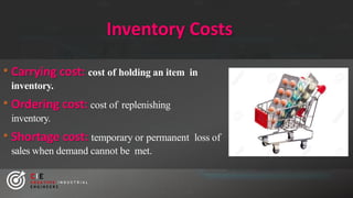 Inventory Costs
• Carrying cost: cost of holding an item in
inventory.
• Ordering cost: cost of replenishing
inventory.
• Shortage cost: temporary or permanent loss of
sales when demand cannot be met.
CIE
C R E A T I V E I N D U S T R I A L
E N G I N E E R S
 