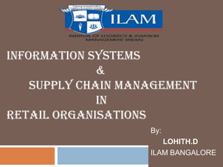 INFORMATION SYSTEMS
              &
    SUPPLY CHAIN MANAGEMENT
              IN
RETAIL ORGANISATIONS
                    By:
                       LOHITH.D
                    ILAM BANGALORE
 