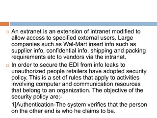    An extranet is an extension of intranet modified to
    allow access to specified external users. Large
    companies such as Wal-Mart insert info such as
    supplier info, confidential info, shipping and packing
    requirements etc to vendors via the intranet.
   In order to secure the EDI from info leaks to
    unauthorized people retailers have adopted security
    policy. This is a set of rules that apply to activities
    involving computer and communication resources
    that belong to an organization. The objective of the
    security policy are;-
    1]Authentication-The system verifies that the person
    on the other end is who he claims to be.
 