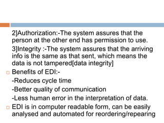 2]Authorization:-The system assures that the
    person at the other end has permission to use.
    3]Integrity :-The system assures that the arriving
    info is the same as that sent, which means the
    data is not tampered[data integrity]
   Benefits of EDI:-
    -Reduces cycle time
    -Better quality of communication
    -Less human error in the interpretation of data.
   EDI is in computer readable form, can be easily
    analysed and automated for reordering/repearing
 