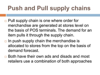 Push and Pull supply chains
   Pull supply chain is one where order for
    merchandise are generated at stores level on
    the basis of POS terminals. The demand for an
    item pulls it through the supply chain.
   In push supply chain the merchandise is
    allocated to stores from the top on the basis of
    demand forecast.
   Both have their own ads and disads and most
    retailers use a combination of both approaches
 
