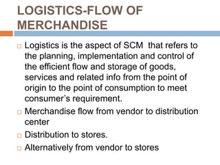 LOGISTICS-FLOW OF
MERCHANDISE
   Logistics is the aspect of SCM that refers to
    the planning, implementation and control of
    the efficient flow and storage of goods,
    services and related info from the point of
    origin to the point of consumption to meet
    consumer’s requirement.
   Merchandise flow from vendor to distribution
    center
   Distribution to stores.
   Alternatively from vendor to stores
 
