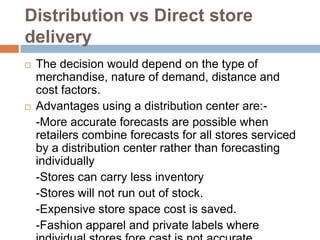 Distribution vs Direct store
delivery
   The decision would depend on the type of
    merchandise, nature of demand, distance and
    cost factors.
   Advantages using a distribution center are:-
    -More accurate forecasts are possible when
    retailers combine forecasts for all stores serviced
    by a distribution center rather than forecasting
    individually
    -Stores can carry less inventory
    -Stores will not run out of stock.
    -Expensive store space cost is saved.
    -Fashion apparel and private labels where
 