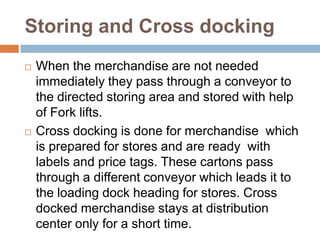 Storing and Cross docking
   When the merchandise are not needed
    immediately they pass through a conveyor to
    the directed storing area and stored with help
    of Fork lifts.
   Cross docking is done for merchandise which
    is prepared for stores and are ready with
    labels and price tags. These cartons pass
    through a different conveyor which leads it to
    the loading dock heading for stores. Cross
    docked merchandise stays at distribution
    center only for a short time.
 