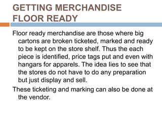 GETTING MERCHANDISE
FLOOR READY
Floor ready merchandise are those where big
  cartons are broken ticketed, marked and ready
  to be kept on the store shelf. Thus the each
  piece is identified, price tags put and even with
  hangars for apparels. The idea Iies to see that
  the stores do not have to do any preparation
  but just display and sell.
These ticketing and marking can also be done at
  the vendor.
 