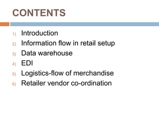 CONTENTS
1)   Introduction
2)   Information flow in retail setup
3)   Data warehouse
4)   EDI
5)   Logistics-flow of merchandise
6)   Retailer vendor co-ordination
 