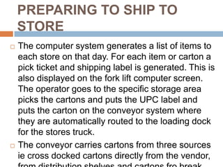 PREPARING TO SHIP TO
    STORE
   The computer system generates a list of items to
    each store on that day. For each item or carton a
    pick ticket and shipping label is generated. This is
    also displayed on the fork lift computer screen.
    The operator goes to the specific storage area
    picks the cartons and puts the UPC label and
    puts the carton on the conveyor system where
    they are automatically routed to the loading dock
    for the stores truck.
   The conveyor carries cartons from three sources
    ie cross docked cartons directly from the vendor,
 