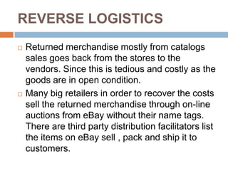 REVERSE LOGISTICS
   Returned merchandise mostly from catalogs
    sales goes back from the stores to the
    vendors. Since this is tedious and costly as the
    goods are in open condition.
   Many big retailers in order to recover the costs
    sell the returned merchandise through on-line
    auctions from eBay without their name tags.
    There are third party distribution facilitators list
    the items on eBay sell , pack and ship it to
    customers.
 