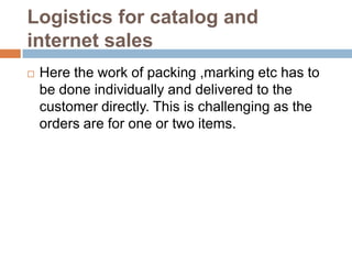 Logistics for catalog and
internet sales
   Here the work of packing ,marking etc has to
    be done individually and delivered to the
    customer directly. This is challenging as the
    orders are for one or two items.
 