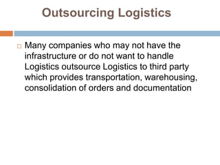 Outsourcing Logistics

   Many companies who may not have the
    infrastructure or do not want to handle
    Logistics outsource Logistics to third party
    which provides transportation, warehousing,
    consolidation of orders and documentation
 