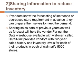 2]Sharing Information to reduce
Inventory
   If vendors know the forecasting of increased or
    decreased store requirement in advance ,they
    can prepare themselves to meet the demand.
   Sharing sales data of previous years as well
    as forecast will help the vendor.For eg, the
    Data warehouse available with wal-mart called
    Retail-link provides vendors with two year
    sales history and inventory levels for each of
    their products in each of walmart’s 5000
    stores.
 