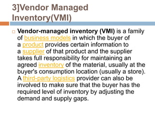 3]Vendor Managed
Inventory(VMI)
   Vendor-managed inventory (VMI) is a family
    of business models in which the buyer of
    a product provides certain information to
    a supplier of that product and the supplier
    takes full responsibility for maintaining an
    agreed inventory of the material, usually at the
    buyer's consumption location (usually a store).
    A third-party logistics provider can also be
    involved to make sure that the buyer has the
    required level of inventory by adjusting the
    demand and supply gaps.
 