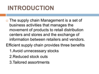 INTRODUCTION
 The supply chain Management is a set of
  business activities that manages the
  movement of products to retail distribution
  centers and stores and the exchange of
  information between retailers and vendors.
Efficient supply chain provides three benefits
  1.Avoid unnecessary stocks
  2.Reduced stock outs
  3.Tailored assortments
 
