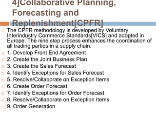 4]Collaborative Planning,
      Forecasting and
      Replenishment[CPFR]
   The CPFR methodology is developed by Voluntary
    Interindustry Commerce Standards[VICS] and adopted in
    Europe. The nine step process enhances the coordination of
    all trading parties in a supply chain.
   1. Develop Front End Agreement
   2. Create the Joint Business Plan
   3. Create the Sales Forecast
   4. Identify Exceptions for Sales Forecast
   5. Resolve/Collaborate on Exception Items
   6. Create Order Forecast
   7. Identify Exceptions for Order Forecast
   8. Resolve/Collaborate on Exception Items
   9. Order Generation
 