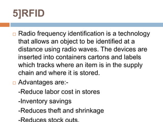 5]RFID
   Radio frequency identification is a technology
    that allows an object to be identified at a
    distance using radio waves. The devices are
    inserted into containers cartons and labels
    which tracks where an item is in the supply
    chain and where it is stored.
   Advantages are:-
    -Reduce labor cost in stores
    -Inventory savings
    -Reduces theft and shrinkage
 
