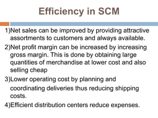 Efficiency in SCM
1)Net sales can be improved by providing attractive
  assortments to customers and always available.
2)Net profit margin can be increased by increasing
  gross margin. This is done by obtaining large
  quantities of merchandise at lower cost and also
  selling cheap
3)Lower operating cost by planning and
  coordinating deliveries thus reducing shipping
  costs.
4)Efficient distribution centers reduce expenses.
 
