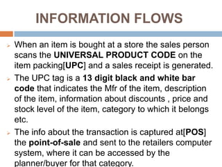 INFORMATION FLOWS
   When an item is bought at a store the sales person
    scans the UNIVERSAL PRODUCT CODE on the
    item packing[UPC] and a sales receipt is generated.
   The UPC tag is a 13 digit black and white bar
    code that indicates the Mfr of the item, description
    of the item, information about discounts , price and
    stock level of the item, category to which it belongs
    etc.
   The info about the transaction is captured at[POS]
    the point-of-sale and sent to the retailers computer
    system, where it can be accessed by the
    planner/buyer for that category.
 