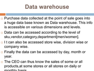 Data warehouse
   Purchase data collected at the point of sale goes into
    a huge data base known as Data warehouse. This info
    is accessible on various dimensions and levels.
   Data can be accessed according to the level of
    sku,vendor,category,department[men/women].
   I t can also be accessed store wise, division wise or
    company wise.
   Finally the data can be accessed by day, month or
    year.
   The CEO can thus know the sales of some or all
    products,at some stores or all stores on daily or
 