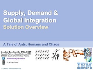 © Copyright IBM Corporation 2008
A Tale of Ants, Humans and Chaos
Mondher Ben-Hamida, CPIM, CSCP
Associate Partner / Global Electronics SME
IBM GBS Supply Chain Strategy Practice
mbenhamida@us.ibm.com
+1.415.425.7184
 