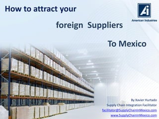 Join the manufacturing
By Xavier Hurtado
Mexico’s Manufacturing Facilitator
facilitator@AmericanIndustriesGroup.com
www.SupplyChainInMexico.com
Supply Chain in Mexico
 