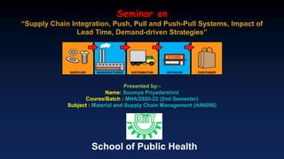 Seminar on
“Supply Chain Integration, Push, Pull and Push-Pull Systems, Impact of
Lead Time, Demand-driven Strategies”
Presented by:-
Name: Soumya Priyadarshini
Course/Batch : MHA/2020-22 (2nd Semester)
Subject : Material and Supply Chain Management (HA6006)
School of Public Health
 