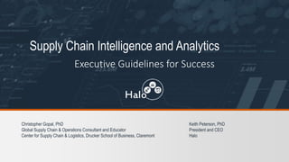 Supply Chain Intelligence and Analytics
Executive Guidelines for Success
Christopher Gopal, PhD
Global Supply Chain & Operations Consultant and Educator
Center for Supply Chain & Logistics, Drucker School of Business, Claremont
Keith Peterson, PhD
President and CEO
Halo
 