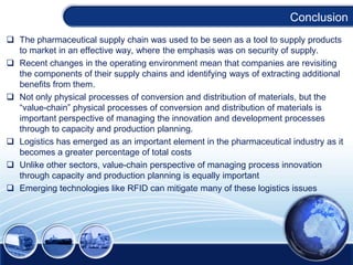Conclusion
 The pharmaceutical supply chain was used to be seen as a tool to supply products
to market in an effective way, where the emphasis was on security of supply.
 Recent changes in the operating environment mean that companies are revisiting
the components of their supply chains and identifying ways of extracting additional
benefits from them.
 Not only physical processes of conversion and distribution of materials, but the
“value-chain” physical processes of conversion and distribution of materials is
important perspective of managing the innovation and development processes
through to capacity and production planning.
 Logistics has emerged as an important element in the pharmaceutical industry as it
becomes a greater percentage of total costs
 Unlike other sectors, value-chain perspective of managing process innovation
through capacity and production planning is equally important
 Emerging technologies like RFID can mitigate many of these logistics issues

 