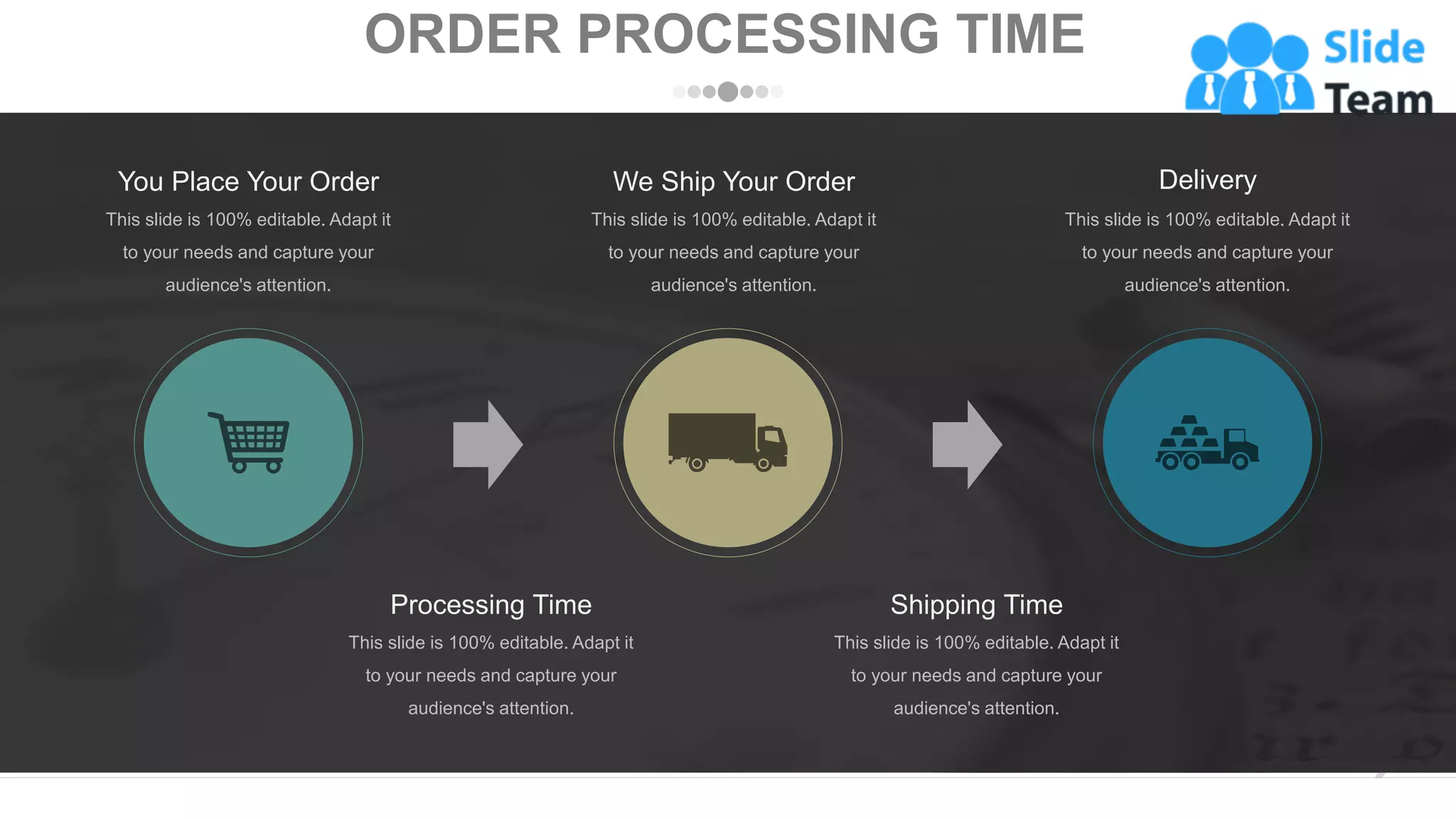Processing Time
This slide is 100% editable. Adapt it
to your needs and capture your
audience's attention.
Shipping Time
This slide is 100% editable. Adapt it
to your needs and capture your
audience's attention.
Delivery
This slide is 100% editable. Adapt it
to your needs and capture your
audience's attention.
You Place Your Order
This slide is 100% editable. Adapt it
to your needs and capture your
audience's attention.
We Ship Your Order
This slide is 100% editable. Adapt it
to your needs and capture your
audience's attention.
ORDER PROCESSING TIME
www.company.com 3
 
