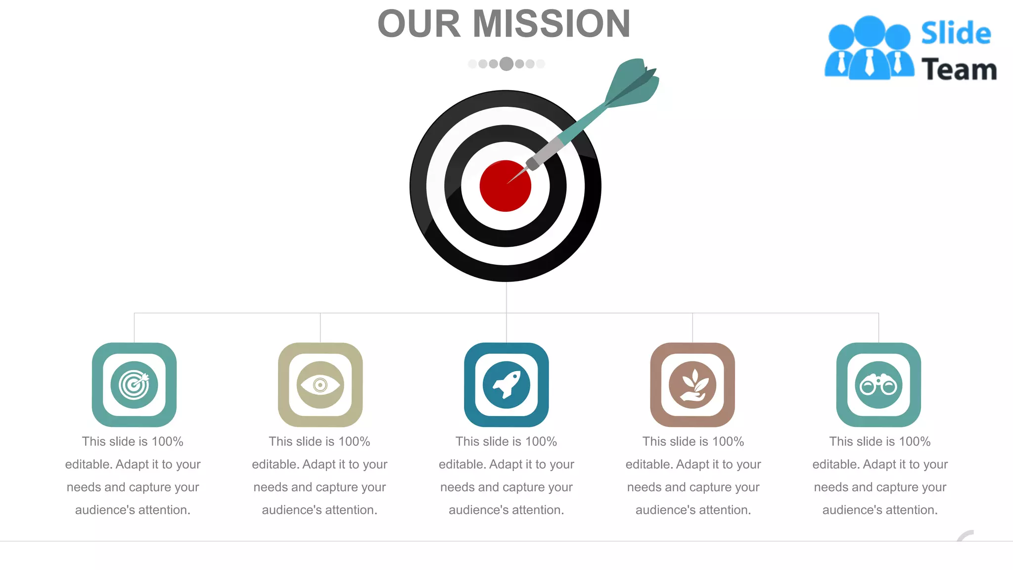 OUR MISSION
This slide is 100%
editable. Adapt it to your
needs and capture your
audience's attention.
This slide is 100%
editable. Adapt it to your
needs and capture your
audience's attention.
This slide is 100%
editable. Adapt it to your
needs and capture your
audience's attention.
This slide is 100%
editable. Adapt it to your
needs and capture your
audience's attention.
This slide is 100%
editable. Adapt it to your
needs and capture your
audience's attention.
www.company.com 34
 