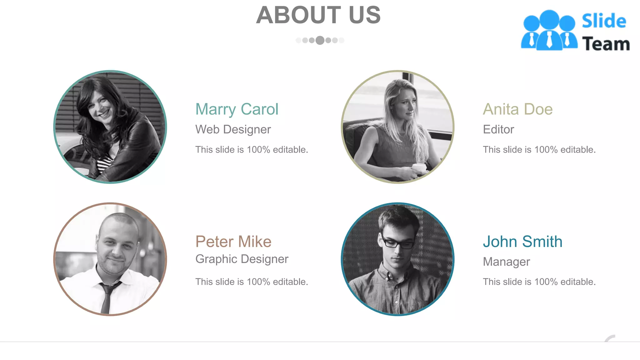 ABOUT US
This slide is 100% editable.
Marry Carol
Web Designer
This slide is 100% editable.
Peter Mike
Graphic Designer
This slide is 100% editable.
John Smith
Manager
This slide is 100% editable.
Anita Doe
Editor
www.company.com 37
 