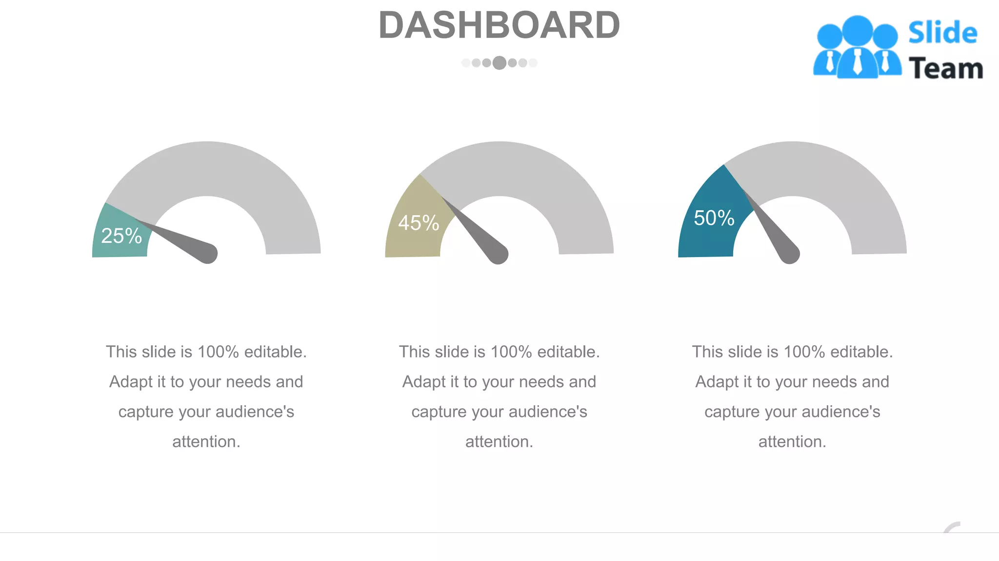 DASHBOARD
25%
This slide is 100% editable.
Adapt it to your needs and
capture your audience's
attention.
45%
This slide is 100% editable.
Adapt it to your needs and
capture your audience's
attention.
50%
This slide is 100% editable.
Adapt it to your needs and
capture your audience's
attention.
www.company.com 42
 