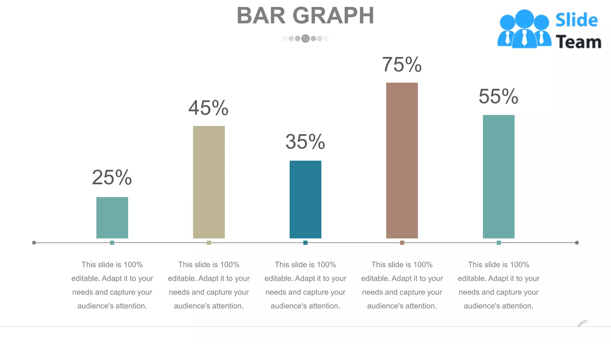BAR GRAPH
25%
45%
35%
75%
55%
This slide is 100%
editable. Adapt it to your
needs and capture your
audience's attention.
This slide is 100%
editable. Adapt it to your
needs and capture your
audience's attention.
This slide is 100%
editable. Adapt it to your
needs and capture your
audience's attention.
This slide is 100%
editable. Adapt it to your
needs and capture your
audience's attention.
This slide is 100%
editable. Adapt it to your
needs and capture your
audience's attention.
www.company.com 58
 