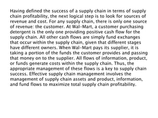 Having defined the success of a supply chain in terms of supply
chain profitability, the next logical step is to look for sources of
revenue and cost. For any supply chain, there is only one source
of revenue: the customer. At Wal-Mart, a customer purchasing
detergent is the only one providing positive cash flow for the
supply chain. All other cash flows are simply fund exchanges
that occur within the supply chain, given that different stages
have different owners. When Wal-Mart pays its supplier, it is
taking a portion of the funds the customer provides and passing
that money on to the supplier. All flows of information, product,
or funds generate costs within the supply chain. Thus, the
appropriate management of these flows is a key to supply chain
success. Effective supply chain management involves the
management of supply chain assets and product, information,
and fund flows to maximize total supply chain profitability.
 