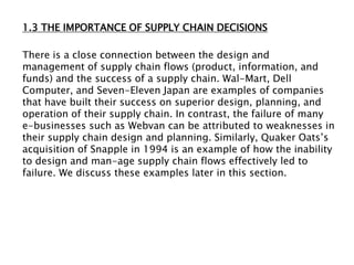 1.3 THE IMPORTANCE OF SUPPLY CHAIN DECISIONS
There is a close connection between the design and
management of supply chain flows (product, information, and
funds) and the success of a supply chain. Wal-Mart, Dell
Computer, and Seven-Eleven Japan are examples of companies
that have built their success on superior design, planning, and
operation of their supply chain. In contrast, the failure of many
e-businesses such as Webvan can be attributed to weaknesses in
their supply chain design and planning. Similarly, Quaker Oats’s
acquisition of Snapple in 1994 is an example of how the inability
to design and man-age supply chain flows effectively led to
failure. We discuss these examples later in this section.
 