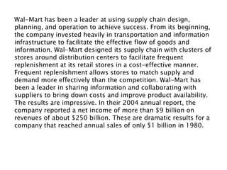 Wal-Mart has been a leader at using supply chain design,
planning, and operation to achieve success. From its beginning,
the company invested heavily in transportation and information
infrastructure to facilitate the effective flow of goods and
information. Wal-Mart designed its supply chain with clusters of
stores around distribution centers to facilitate frequent
replenishment at its retail stores in a cost-effective manner.
Frequent replenishment allows stores to match supply and
demand more effectively than the competition. Wal-Mart has
been a leader in sharing information and collaborating with
suppliers to bring down costs and improve product availability.
The results are impressive. In their 2004 annual report, the
company reported a net income of more than $9 billion on
revenues of about $250 billion. These are dramatic results for a
company that reached annual sales of only $1 billion in 1980.
The growth in sales rep-resents an annual compounded growth
rate of 26 percent.
 